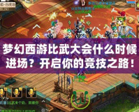 夢幻西游比武大會什么時候進場？開啟你的競技之路！