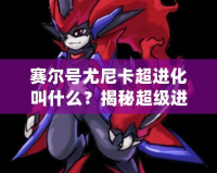 賽爾號尤尼卡超進化叫什么？揭秘超級進化背后的強大力量！