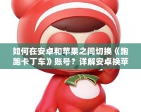 如何在安卓和蘋果之間切換《跑跑卡丁車》賬號？詳解安卓換蘋果的操作方法