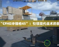 探索“CFHD沖鋒槍45”：引領現代戰術的新標桿