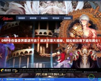 DNF卡在登錄界面進(jìn)不去？解決方案大揭秘，輕松暢玩地下城與勇士！