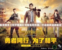 吳京攜手《和平精英》引爆電競熱潮，打造極致戰場體驗！