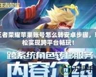 王者榮耀蘋果賬號怎么轉安卓步驟，輕松實現跨平臺暢玩！