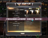 CF新挑戰地圖什么時候更新？全新挑戰，精彩開啟！