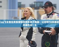 《qq飛車情侶貴族寵物所有形態大揭秘：讓你和TA在賽道上并肩作戰！》