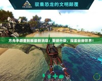 方舟手游重制版最新消息：重磅升級，探索嶄新世界！