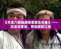 《天龍八部端游場(chǎng)景音樂合集》——沉浸式音效，帶你回到江湖