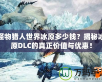 怪物獵人世界冰原多少錢？揭秘冰原DLC的真正價(jià)值與優(yōu)惠！