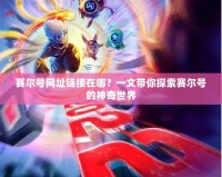 賽爾號網址鏈接在哪？一文帶你探索賽爾號的神奇世界