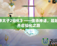《封神太子2仙化》——傳承神話，超越極限，開啟仙化之路