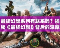 最終幻想系列有聯系嗎？揭秘《最終幻想》背后的深厚聯系與精彩世界