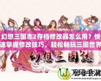 幻想三國志2存檔修改器怎么用？快速掌握修改技巧，輕松暢玩三國世界