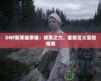 DNF新英雄摩根：暗黑之力，重新定義冒險格局