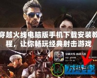 穿越火線電腦版手機下載安裝教程，讓你暢玩經典射擊游戲