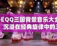《QQ三國背景音樂大全：沉浸在經典旋律中的三國世界》
