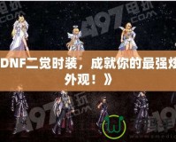 《DNF二覺時裝，成就你的最強炫酷外觀！》