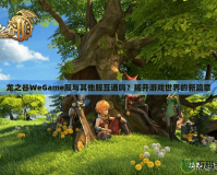 龍之谷WeGame服與其他服互通嗎？揭開游戲世界的新篇章
