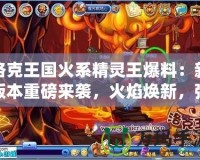 洛克王國火系精靈王爆料：新版本重磅來襲，火焰煥新，強力精靈等你來戰！