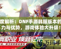 深度解析：DNF手游韓服版本的魅力與優(yōu)勢，游戲體驗大升級！