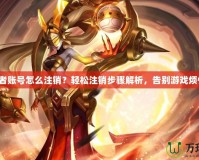 王者賬號怎么注銷？輕松注銷步驟解析，告別游戲煩惱！