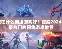 現在什么網絡游戲好？探索2024年最熱門的網絡游戲推薦
