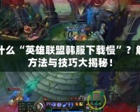 為什么“英雄聯(lián)盟韓服下載慢”？解決方法與技巧大揭秘！