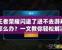 王者榮耀閃退了進不去游戲怎么辦？一文教你輕松解決常見問題！