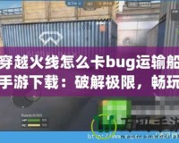 穿越火線怎么卡bug運輸船手游下載：破解極限，暢玩射擊激情