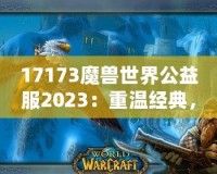 17173魔獸世界公益服2023：重溫經(jīng)典，再戰(zhàn)艾澤拉斯