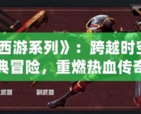 《CF西游系列》：跨越時空的經(jīng)典冒險，重燃熱血傳奇
