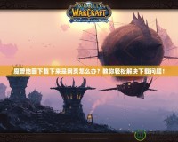 魔獸地圖下載下來(lái)是網(wǎng)頁(yè)怎么辦？教你輕松解決下載問(wèn)題！