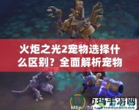 火炬之光2寵物選擇什么區(qū)別？全面解析寵物系統(tǒng)的優(yōu)勢(shì)與特點(diǎn)