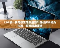 LOL第一視角鎖定怎么解除？輕松解決視角問題，提升游戲體驗