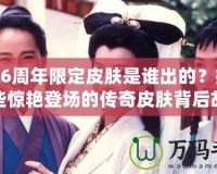 LOL6周年限定皮膚是誰出的？揭秘那些驚艷登場的傳奇皮膚背后故事