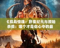 《孤島驚魂：野蠻紀(jì)元與原始殺戮：哪個才是你心中的最佳冒險選擇？》