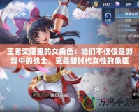 王者榮耀里的女角色：她們不僅僅是游戲中的戰士，更是新時代女性的象征