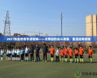 2021熱血傳奇手游官網——點燃你的戰斗激情，重溫經典輝煌