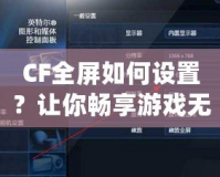 CF全屏如何設置？讓你暢享游戲無憂！