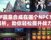 DNF徽章合成在哪個NPC？全解析，助你輕松提升戰(zhàn)力！