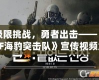 極限挑戰，勇者出擊——《CF海豹突擊隊》宣傳視頻震撼來襲