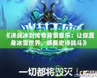 《決戰(zhàn)冰封傳奇背景音樂：讓你置身冰雪世界，感受史詩(shī)戰(zhàn)斗》