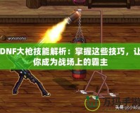 DNF大槍技能解析：掌握這些技巧，讓你成為戰場上的霸主