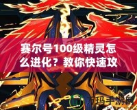 賽爾號100級精靈怎么進化？教你快速攻略與技巧！