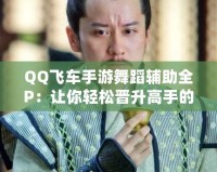 QQ飛車手游舞蹈輔助全P：讓你輕松晉升高手的秘密武器！