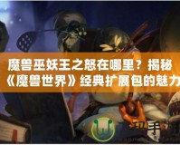 魔獸巫妖王之怒在哪里？揭秘《魔獸世界》經(jīng)典擴(kuò)展包的魅力與傳奇