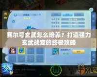 賽爾號玄武怎么培養？打造強力玄武戰寵的終極攻略