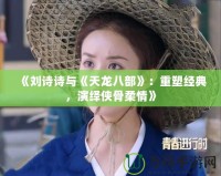 《劉詩(shī)詩(shī)與《天龍八部》：重塑經(jīng)典，演繹俠骨柔情》