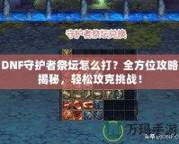DNF守護者祭壇怎么打？全方位攻略揭秘，輕松攻克挑戰！