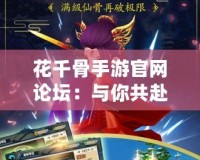 花千骨手游官網論壇：與你共赴仙俠之旅，暢享不一樣的游戲體驗