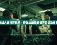 穿越火線精彩視頻：帶你走進槍戰世界的極致體驗